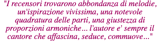 "I recensori trovarono abbondanza di melodie, un'ispirazione vivissima, una notevole quadratura delle parti, una giustezza di proporzioni armoniche... l'autore e' sempre il cantore che affascina, seduce, commuove..." 