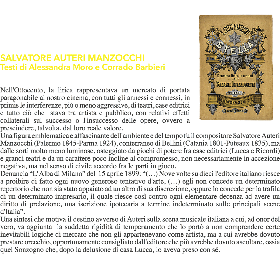 ﷯  SALVATORE AUTERI MANZOCCHI
Testi di Alessandra Moro e Corrado Barbieri Nell'Ottocento, la lirica rappresentava un mercato di portata paragonabile al nostro cinema, con tutti gli annessi e connessi, in primis le interferenze, più o meno aggressive, di teatri, case editrici e tutto ciò che stava tra artista e pubblico, con relativi effetti collaterali sul successo o l'insuccesso delle opere, ovvero a prescindere, talvolta, dal loro reale valore.
Una figura emblematica e affascinante dell'ambiente e del tempo fu il compositore Salvatore Auteri Manzocchi (Palermo 1845-Parma 1924), conterraneo di Bellini (Catania 1801-Puteaux 1835), ma dalle sorti molto meno luminose, osteggiato da giochi di potere fra case editrici (Lucca e Ricordi) e grandi teatri e da un carattere poco incline al compromesso, non necessariamente in accezione negativa, ma nel senso di civile accordo fra le parti in gioco.
Denuncia “L’Alba di Milano” del 15 aprile 1899: “(…) Nove volte su dieci l'editore italiano riesce a proibire di fatto ogni nuovo generoso tentativo d'arte, (…) egli non concede un determinato repertorio che non sia stato appaiato ad un altro di sua discrezione, oppure lo concede per la trafila di un determinato impresario, il quale riesce così contro ogni elementare decenza ad avere un diritto di prelazione, una iscrizione ipotecaria a termine indeterminato sulle principali scene d'Italia”.
Una sintesi che motiva il destino avverso di Auteri sulla scena musicale italiana a cui, ad onor del vero, va aggiunta la suddetta rigidità di temperamento che lo portò a non comprendere certe inevitabili logiche di mercato che non gli appartenevano come artista, ma a cui avrebbe dovuto prestare orecchio, opportunamente consigliato dall'editore che più avrebbe dovuto ascoltare, ossia quel Sonzogno che, dopo la delusione di casa Lucca, lo aveva preso con sé. 