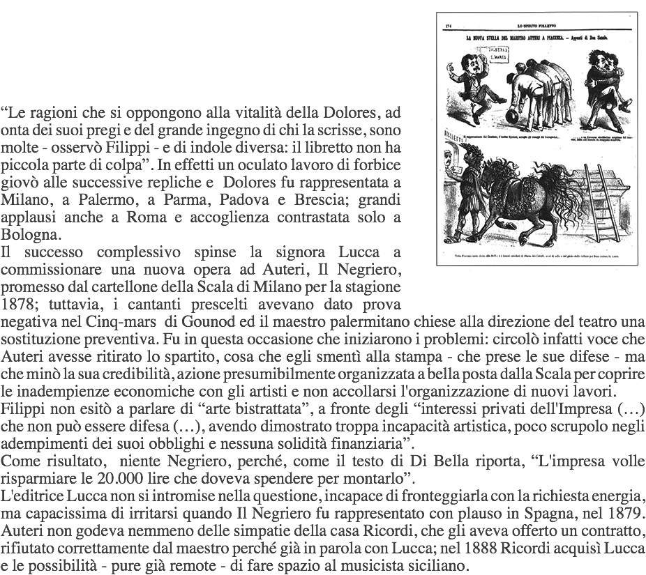 ﷯ “Le ragioni che si oppongono alla vitalità della Dolores, ad onta dei suoi pregi e del grande ingegno di chi la scrisse, sono molte - osservò Filippi - e di indole diversa: il libretto non ha piccola parte di colpa”. In effetti un oculato lavoro di forbice giovò alle successive repliche e Dolores fu rappresentata a Milano, a Palermo, a Parma, Padova e Brescia; grandi applausi anche a Roma e accoglienza contrastata solo a Bologna.
Il successo complessivo spinse la signora Lucca a commissionare una nuova opera ad Auteri, Il Negriero, promesso dal cartellone della Scala di Milano per la stagione 1878; tuttavia, i cantanti prescelti avevano dato prova negativa nel Cinq-mars di Gounod ed il maestro palermitano chiese alla direzione del teatro una sostituzione preventiva. Fu in questa occasione che iniziarono i problemi: circolò infatti voce che Auteri avesse ritirato lo spartito, cosa che egli smentì alla stampa - che prese le sue difese - ma che minò la sua credibilità, azione presumibilmente organizzata a bella posta dalla Scala per coprire le inadempienze economiche con gli artisti e non accollarsi l'organizzazione di nuovi lavori.
Filippi non esitò a parlare di “arte bistrattata”, a fronte degli “interessi privati dell'Impresa (…) che non può essere difesa (…), avendo dimostrato troppa incapacità artistica, poco scrupolo negli adempimenti dei suoi obblighi e nessuna solidità finanziaria”.
Come risultato, niente Negriero, perché, come il testo di Di Bella riporta, “L'impresa volle risparmiare le 20.000 lire che doveva spendere per montarlo”.
L'editrice Lucca non si intromise nella questione, incapace di fronteggiarla con la richiesta energia, ma capacissima di irritarsi quando Il Negriero fu rappresentato con plauso in Spagna, nel 1879. Auteri non godeva nemmeno delle simpatie della casa Ricordi, che gli aveva offerto un contratto, rifiutato correttamente dal maestro perché già in parola con Lucca; nel 1888 Ricordi acquisì Lucca e le possibilità - pure già remote - di fare spazio al musicista siciliano. 